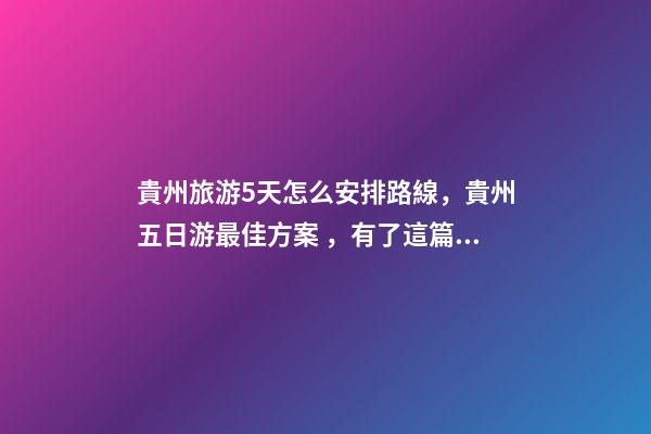 貴州旅游5天怎么安排路線，貴州五日游最佳方案，有了這篇攻略看完出發(fā)